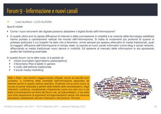 Forum 9 - Informazione e nuovi canali
          Lead facilitator: LUCA ALAGNA
  Spunti iniziali:
  • Come i nuovi strumenti del digitale possono abbattere il digital divide dell’informazione?
  • In questi ultimi anni la rapida diffusione di internet e della connessione in mobilità e la crescita della tecnologia satellitare
    hanno portato a cambiamenti radicali nel mondo dell’informazione. Si tratta di mutamenti più profondi di quanto si
    potesse ipotizzare il cui impatto ha dato vita a fenomeni, ormai sempre più spesso alternativi ai media tradizionali, quali
    la maggior diffusione dell’informazione in tempo reale, la nascita di nuovi canali informativi come blog e social network,
    afﬁancando ai media tradizionali nuovi device in mobilità. Ed assieme al mercato delle informazioni si sta spostando
    quello del marketing aziendale.

  In questo forum, tra le altre cose, si è parlato di:
    • citizen journalism (giornalismo partecipativo)
    • il fenomeno iPad e tablet in genere
    • il crollo dell’editoria tradizionale
    • il social media marketing

   Web e Rete i due termini maggiormente utilizzati, anche se talvolta fuori
   contesto, a conferma della centralità dell'innovazione apportata da
   Internet anche in questo settore speciﬁco. Evidenze che la word cloud, la
   nuvola di parole realizzata a partire dalla totalità delle verbalizzazioni, degli
   interventi, conferma, visualizzando chiaramente come non solo non vi sia
   stata concentrazione sul tema del forum ma, ad adbundatiam, ci sia stata
   una forte dispersione di argomenti ed argomentazioni senza che nessuna
   prevalesse catalizzando davvero interesse e discussione. Peccato.


Portfolio Innovatori Jam 2011 - 13/14 settembre 2011 - versione Febbraio 2012
                                                          43
 