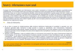 Forum 9 - Informazione e nuovi canali
  Il gruppo di discussione relativo ad informazione nuovi canali, nonostante un livello di partecipazione quantitativamente
  soddisfacente, non ha brillato ahimè per concretezza ed adesione al tema principale del forum nelle discussioni emerse.
  Nonostante fosse sia un tema di grandissima attualità, come dimostra banalmente il grande spazio che tutti i media e le
  fonti di informazione vi dedicano, e avesse tutte le potenzialità per rappresentare un terreno di confronto complementare e
  trasversale ai temi dibattuti negli altri forum di discussione, non ha brillato per incisività e focalizzazione degli interventi.
  Molte le deviazioni e scarsa la concentrazione sull'obiettivo, dovute probabilmente ad un lavoro di coordinamento da parte
  dei lead facilitators del tema meno attenti rispetto ad altri e ad una bassa presenza di persone con sufﬁciente expertise a
  dibatterne con cognizione di causa.

           Aree di intervento

  • da un lato si impone la modernizzazione della struttura distributiva tradizionale di quotidiani e periodici con una
    revisione generale delle normative e degli accordi in essere e, soprattutto, con l'introduzione, ﬁnalmente,
    dell'informatizzazione delle edicole, aspetto centrale per il mantenimento di una rete capillare di grandi potenzialità e di
    persone [i giornalai e le loro famiglie] ormai allo stremo.Opportunità di sempliﬁcare l’accesso ai servizi on line da parte di
    cittadini e imprese
  • dall’altro vanno identiﬁcati i criteri di pubblica utilità e di innovazione che possono dar luogo a ﬁnanziamenti statali per
    l'online/digitale. In tal senso l'incentivazione di pratiche davvero innovative di fare informazione quali, ad esempio, i
    “newsgames”, i giochi elettronici che informano e coinvolgono il lettore, e la produzione di almeno un articolo al giorno
    di approfondimento, di data/investigative journalism su temi d'interesse pubblico non trattati da giornali e telegiornali,
    per esempliﬁcare uno tra i possibili, dovrebbero essere i cardini portanti di una revisione strutturale.

                                                                                                                      Citazioni
      Se, come scriveva Umberto Eco, il giornalismo è la storiograﬁa dell'istante, approcciarlo con la visione del passato non
      può che essere di nuocimento.


44
                                                           Portfolio Innovatori Jam 2011 - 13/14 settembre 2011 - versione Febbraio 2012
 