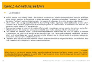 Forum 10 - Le Smart Cities del futuro
            Le proposte

  • 1.Smart, remote & co-working center: Ufﬁci condivisi e distribuiti sul territorio predisposti per il telelavoro. Riduzione
    tempo viaggio pendolari e congestione su strade,aumentare la ﬂessibilità ma evitando l’isolamento del tele-lavoro
    domestico. Facilitare il seeding di idee innovative e la capacità di collaborare sia in ottica globale che iper-locale.
  • Urban Action – dal web agli spazi ﬁsici: Format di performing media x esperienza urbana partecipata. Esempi: Urban
    Experience è un ambito di progettazione e di azione per giocare le città attraverso la creatività sociale delle reti. Per
    reinventare spazio pubblico, tra web e territorio
  • E-democracy tools per la smart-city: Il modello di PartecipaMI è considerato una best practice da molti, ma anche ePart
    e Facebook come altri esempi che coniugano iperlocalità, issue tracker e dialogo cittadini-istituzioni locali
  • Dalla città PIL alle Transition Towns: La crisi economica condiziona le politiche degli enti locali e la capacità di ﬁnanziare
    gli investimenti per migliorare la vivibilità e la sostenibilità delle città. La risposta proposta è quella della "decrescita
    felice" e di reti dal basso per modelli alternativi di città diffusa in cui la rete consente di condividere esperienze,
    competenze e risorse, come nelle transition towns
  • Calendario della città su 4+4 giorni: Work-life balance. Riduzioni emissioni e congestione strade. Virtualizzazione della
    città. Coopetition e convergenza tra reti ﬁsiche e virtuali ﬂessibili.




                                                                                                                           Citazioni
      Albert Camus, il cui lavoro è sempre risultato teso allo studio dei turbamenti dell'animo umano, scrisse che: “Come
      rimedio alla vita di società suggerirei la grande città. Ai giorni nostri, è l'unico deserto alla portata dei nostri mezzi”. È
      indubbiamente giunta ora di porvi rimedio.


48
                                                             Portfolio Innovatori Jam 2011 - 13/14 settembre 2011 - versione Febbraio 2012
 