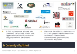 Il JAM degli Innovatori è basato sulle                                    I facilitatori del JAM sono stati selezionati
       community che animano la Rete, che                                        tra questi gruppi che essendo portatori
       rappresentano istituzioni o speciﬁche                                     di visioni ed interessi diversi
       categorie industriali o ﬁnanziarie                                        sull’innovazione garantiranno una
                                                                                 discussione trasparente


  Le Community e i Facilitatori
Portfolio Innovatori Jam 2011 - 13/14 settembre 2011 - versione Febbraio 2012
                                              51
 