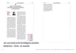 09/09/2011    L Unita - Ed. Nazionale                 Pag. 23                                                                                                                                                              09/09/2011         L Unita - Ed. Nazionale                 Pag. 23
                          (diffusione:54625, tiratura:359000)                                                                                                                                                                                             (diffusione:54625, tiratura:359000)




                                                                          La proprietà intelletuale è riconducibile alla fonte specificata in testa alla pagina. Il ritaglio stampa è da intendersi per uso privato




                                                                                                                                                                                                                                                                                                          La proprietà intelletuale è riconducibile alla fonte specificata in testa alla pagina. Il ritaglio stampa è da intendersi per uso privato
      Jam: una session on line di intelligenza connettiva
      09/09/2011 - L’Unità - ed. nazionale
64
                                                                                                                                                                                                                   Portfolio Innovatori Jam 2011 - 13/14 settembre 2011 - versione Febbraio 2012
 