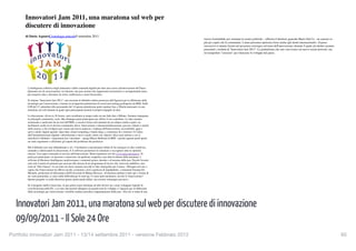 Innovatori Jam 2011, una maratona sul web per discutere di i...
            Tecnologie > Strategie                                               http://www.ilsole24ore.com/art/tecnologie/2011-09-09/innova...



               Innovatori Jam 2011, una maratona sul web per
                        2
                 Accedi a My

               discutere di innovazione                                                                                                                            Innovatori Jam 2011, una maratona sul web per discutere di i...         http://www.ilsole24ore.com/art/tecnologie/2011-09-09/innova...

               di Dario AquaroCronologia articolo9 settembre 2011
                                                                                                                                                                             risorsa formidabile per orientare le nostre politiche – afferma il direttore generale Mario Dal Co - un sensore in
                                                                                                                                                                             più per capire chi fa community. L'anno prossimo apriremo forse anche agli utenti internazionali». Il passo
               In questo articolo                                                                                                                                            successivo è intanto ﬁssato nel prossimo convegno sul tema dell'innovazione, durante il quale ad ottobre saranno
                                                                                                                                                                             presentati i risultati di "Innovatori Jam 2011". La piattaforma che non vuol essere un nuovo social network, ma
               Argomenti: Internet | Mario Dal Co | Giorgio De Michelis | Marco Beltrami | Milano | IBM                                                                      un trampolino "concreto" per rilanciare lo sviluppo del paese.

                                                                                                                                                                             Clicca per Condividere




               Storia dell'articolo
               Chiudi
                 L'intelligenza collettiva degli internauti e delle comunità digitali per dare una scossa all'innovazione del Paese.
                 Quaranta ore di conversazione via internet, una jam session che rappresenta un'iniziativa e un'opportunità unica
               Questo articolo e discutere di errori, inefﬁcienze e oneri burocratici. ore 17:48.
                per proporre idee è stato pubblicato il 09 settembre 2011 alle

                 Si chiama "Innovatori Jam 2011": una sessione di dibattito online promossa dall'Agenzia per la diffusione delle
                             17
                 tecnologie per l'innovazione, e basata su un'apposita piattaforma di social networking predisposta da IBM. Dalle                                            Il Sole 24 ORE - Tecnologie (1 di 22 articoli)
                   Consiglia 50          Invia
                 8.00 del 13 settembre alla mezzanotte del 14 questa piattaforma potrà ospitare ﬁno a 20mila internauti, in una
                 maratona sul web durante la quale ogni partecipante porterà il proprio bagaglio di idee.                                                                    Samsung e Microsoft, in arrivo il primo tablet Windows 8?
                 La discussione, divisa in 10 forum, sarà coordinata in tempo reale da una Sala Jam a Milano. Saranno impegnate
                                                                                                                                                                             Continua a leggere »
                 le principali community, certo. Ma chiunque potrà partecipare per offrire il suo contributo. Le idee saranno
 4 di 12                                                                                                                                          11/09/11 00.29
                 monitorate e analizzate da un tool dell'IBM, e ciascun forum sarà animato da un subject matter expert: un
                 facilitatore scelto tra le diverse community attive. Innovazione e internazionalizzazione; giovani, talento e merito                                          Close
                 nella ricerca; a chi rivolgersi per creare una nuova impresa; i ranking dell'innovazione; accessibilità, apps e
                 nuovi canali; digital agenda: open data, cloud computing e banda larga; e-commerce & e-tourism; il Codice                                                   ©RIPRODUZIONE RISERVATA
                 dell'Amministrazione digitale; informazione e nuovi canali; smart city. Questi i dieci temi attorno a cui si
                 articolerà il dibattito. «Argomenti non vincolanti – spiega Marco Beltrami di IBM – perché ognuno potrà aprire                                                       Leggi e scrivi
                 un sotto-argomento e affrontare gli aspetti del problema che preferisce.

                 Ma il dibattito non sarà abbandonato a sé». I facilitatori consentiranno infatti di far emergere le idee condivise,                                         Commenta la notizia
                 aiutando e indirizzando la discussione. E il software permetterà di sistemare e raccogliere tutte le opinioni
                 emerse. Una super-comunità al servizio dell'innovazione. Basta registrarsi sul sito www.innovatorijam.it. Si                                                TAG: Internet, Mario Dal Co, Giorgio De Michelis, Marco Beltrami, Milano, IBM
                 potrà poi partecipare, in sincrono o asincrono, da qualsiasi computer e per tutta la durata della maratona. I
                 software di Business Intelligence analizzeranno i contenuti prima, durante e al termine della jam. Perché l'evento
                 sarà solo il punto di partenza per arrivare alla stesura di un programma di lavoro che verrà reso pubblico, una
                                                                                                                                                                             ANNUNCI GOOGLE
                 sorta di "libro bianco" in cui entro un mese saranno raccolte le idee strategiche per il paese. «Bisogna arrivare a
                 capire che l'innovazione ha riﬂessi sociali, economici, non è qualcosa di impalpabile», commenta Giorgio De                                                 Costi del Fotovoltaico?
                 Michelis, professore di Informatica dell'Università di Milano Bicocca. «Il dramma italiano è tutto qui: a fronte di                                         "Ecco le 7 cose che devi sapere prima di investire in Fotovoltaico"
                 un vasto potenziale, ci sono mille difﬁcoltà per le start-up. Ci sono tanti incubatori, ma dov'è l'innovazione?                                             www.FotovoltaicoPerTe.com
                 Questo progetto va nella direzione giusta: potrà anche fallire, ma occorre comunque provarci».
                                                                                                                                                                             Diventa Mediatore Civile
                 Se il progetto andrà a buon ﬁne, la jam potrà essere destinata ad altri diversi usi, come sviluppare logiche di                                             Iscriviti al Corso per Mediatore Legalmente Riconosciuto. Info ora!
                 crowdsourcing nella PA, o avviare discussioni allargate sui grandi temi di sviluppo. L'Agenzia per la diffusione                                            www.mediatoriconciliatori.it
                 delle tecnologie per l'innovazione vorrebbe rendere periodico l'appuntamento della jam. «Per noi si tratta di una
                                                                                                                                                                             Mutui Cattivi Pagatori


    Innovatori Jam 2011, una maratona sul web per discutere di innovazione
                                                                                                                                                                             Sai che esistono Sistemi Legali per Chiudere i Debiti pagandoli Meno?
     5 di 12                                                                                                                     11/09/11 00.29                              www.AgenziaDebiti.it/CattivPagatori

                                                                                                                                                                             Lascia il primo commento a questo articolo

    09/09/2011 - Il Sole 24 Ore                                                                                                                                              Scrivi il tuo commento

                                                                                                                                                                             Entra nella community per lasciare un commento


Portfolio Innovatori Jam 2011 - 13/14 settembre 2011 - versione Febbraio 2012
                                                                                                                                                                                                                      65
                                                                                                                                                                   6 di 12                                                                                                                11/09/11 00.29
 