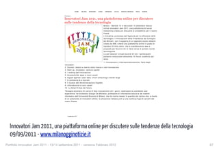 HOME          MILANO       BERGAMO        COMO         CREMONA   LECCO   MONZA E BRIANZA   PAVIA   VARESE


                                            Cronaca

                                            Innovatori Jam 2011, una piattaforma online per discutere
                                            sulle tendenze della tecnologia
                                                                                                              Milano - Martedì 13 e mercoledì 14 settembre sbarca
                                                                                                              online Innovatori Jam 2011, una piattaforma di social
                                                                                                              networking creata per discutere di prospettive per il nostro
                                                                                                              Paese.
                                                                                                              L'iniziativa, promossa dall'Agenzia per la diffusione delle
                                                                                                              tecnologie e l'innovazione della Presidenza del Consiglio
                                                                                                              dei Ministri, con il supporto di un apposito social network
                                                                                                              creato da IBM, creerà una piattaforma online in grado di
                                                                                                              ospitare 20 mila utenti, che si scambieranno idee e
                                                                                                              proposte per favorire chi in Italia cerca di portare novità
                                                                                                              tecnologiche.
                                                                                                              La jam session virtuale durerà 40 ore. I partecipanti
                                                                                                              potranno comunicare attraverso 10 forum, suddivisi per
                                                                                                              tema:
                                                                                                              1. Innovazione e internazionalizzazione: Italia degli
                                            Innovatori
                                            2. Giovani, talento e merito nella ricerca e nell’innovazione
                                            3. Start up, incubatori, venture capital
                                            4. I ranking dell’innovazione
                                            5. Accessibilità, apps e nuovi canali
                                            6. Digital agenda: open data, cloud computing e banda larga
                                            7. E-commerce & e-tourism
                                            8. Il Codice dell’Amministrazione Digitale
                                            9. Informazione e nuovi canali
                                            10. Le Smart Cities del futuro.
                                            "Bisogna ascoltare chi cerca di fare innovazione tutti i giorni, analizzare la cosiddetta user
                                            experience" ha dichiarato Giorgio De Michelis, professore di informatica teorica e d ei sistemi
                                            informativi dell’Università Bicocca di Milano, che ha inoltre messo in guardia dal rischie che, a fronte
                                            di un potenziale di innovatori ottimo, la situazione italiana porti a una continua fuga di cervelli dal
                                            nostro Paese.




                                               9 settembre 2011




  Innovatori Jam 2011, una piattaforma online per discutere sulle tendenze della tecnologia
                                                Mi piace          Di' che ti piace prima di tutti i tuoi amici.                               Condividi su:




  09/09/2011 - www.milanogginotizie.it
                                   1 di 2                                                                                                                                   11/09/11 00.23

Portfolio Innovatori Jam 2011 - 13/14 settembre 2011 - versione Febbraio 2012
                                                                                                               67
 