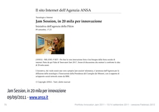 Jam Session, in 20 mila per innovazione - Tecnologia e Interne...             http://www.ansa.it/web/notizie/rubriche/tecnologia/2011/09/0...



                                Il sito Internet dell'Agenzia ANSA
                                Tecnologia e Internet

                                Jam Session, in 20 mila per innovazione
                                Iniziativa dell'agenzia della Pdcm
                                09 settembre, 17:25




                                (ANSA) - MILANO, 9 SET - Per fare la vera innovazione forse c'era bisogno della forza sociale di
                                internet. Parte da qui l'idea di 'Innovatori Jam 2011', forum di discussione che mettera' a confronto le idee
                                di 20 mila utenti.

                                L'iniziativa, che vuole essere una vera e propria 'jam session' telematica, e' promossa dall'Agenzia per la
                                diffusione delle tecnologie e l'innovazione della Presidenza del Consiglio dei Ministri, con il supporto di
                                un'apposito social network creato da IBM.

                                © Copyright ANSA - Tutti i diritti riservati
                                    ANNUNCI PPN


      Jam Session, in 20 mila per innovazione  Laurea a Tutte le Età
                                               Hai più di 30 Anni e non sei
                                               ancora Laureato? Chiedi
                                                                                     Linear Assicurazioni
                                                                                     Risparmi fino al 40%.
                                                                                     Calcola subito il preventivo
                                                                                                                            Conto Deposito al 3,75%
                                                                                                                            InMediolanum Conto
                                                                                                                            Deposito, 3,75% per un

      09/09/2011 - www.ansa.it
                                               Info!                                 online!                                anno e Zero Spese!
                                               www.cepu.it                           www.Linear.it                          www.InMediolanum.it



70
                                                                             Portfolio Innovatori Jam 2011 - 13/14 settembre 2011 - versione Febbraio 2012
                                 Sms, per abbonarti al servizio visita la sezione di ANSA.it (http://www.ansa.it/main/prodotti/mobile
                                 /html/index.html)
 
