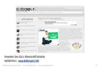 Innovatori Jam 2011: bilancio dell’iniziativa


                         CONTATTI      REDAZIONE       EDITORIALE




                        IN PRIMO PIANO        IN EVIDENZA       SALUTE         SPORT   SCIENZE E TECNOLOGIA      DALL’ITALIA    SPETTACOLI     ALTRE NOTIZIE




                                                                                          Innovatori Jam 2011: bilancio dell’iniziativa
                         In evidenza     Più recenti   Commenti      Tags
                                                                                          Di redazione – 9 settembre 2011      Nella categoria: Scienze e tecnologia

                                    Torre di Pisa: ragazza si toglie la vita                               Rischi da Interferenze
                                    lanciandosi nel vuoto                                                  Costo documento 250€+iva Compila il documento ora.
                                                                                                           Tutto626.it/interferenze


                                    Innovatori Jam 2011: bilancio dell’iniziativa


                                                                                                                                                       Grande successo per il forum di discussione Innovatori Jam
                                    Ecco il papà dell’uomo: ha 2 milioni di anni                                                                       2011. Un successo che si alimenta grazie alla velocità e alla
                                                                                                                                                       modernità di internet, che consente al forum stesso di
                                                                                                                                                       alimentarsi con qualcosa come 20mila utenti e con le loro
                                    Realizzato il motore elettrico più piccolo di un                                                                   idee. E certamente tra esse ce ne saranno molte interessanti
                                    capello                                                                                                            che potranno vedere applicazione in futuro. Il nome non è
                                                                                                                                                       casuale. Come avviene per la musica, questo forum sarà una
                                                                                                                                                       vera e propria jam session, con i computer al posto degli
                                    Oro e platino sono di origine extraterrestre
                                                                                                                                                       strumenti. Ma con alla base l’ingegno, le idee e l’entusiasmo
                                                                                                                                                       di chi vi prende parte.

                                    Sbarco sulla Luna: nuove immagini della Nasa                                                                    La lodevole iniziativa è
                                    e teoria del complotto                                                                                          merito dell’Agenzia per la
                                                                                                                                                    diffusione delle tecnologie e
                                                                                                                                                    l’innovazione della
                                    Melania Rea ultime notizie: militari ascoltati a
                                                                                          Presidenza del Consiglio dei Ministri, con la preziosa collaborazione di un social
                                    sorpresa dai pm
                                                                                          network creato per l’occasione da IBM, che chissà, magari continuerà a essere attivo
                                                                                          anche dopo la fine dell’iniziativa e potrebbe trasformarsi in un punto di riferimento
                                    Freddie Mercury: Google in attesa del film sulla      per gli appassionati del settore dove continuare a scambiarsi idee, informazioni e a
                                    sua vita                                              d alimentare innovazioni.

                                                                                                              pignoramento stipendio
                                                                                                              Come evitare che i Creditori possano portarti Via i tuoi Beni

   Innovatori Jam 2011: bilancio dell’iniziativa
                        Sondaggio
                                                                                                              www.AgenziaDebiti.it/Proteggi-Beni



                        E' Salvatore Parolisi l'assassino di Melania Rea?

   09/09/2011 - www.dottorsport.info
                               Sì

                               No

Portfolio Innovatori Jam 2011 agito da solo settembre 2011 - versione Febbraio 2012
                          Non ha
                                 - 13/14                     Articoli correlati:
                                                                                                                                                                                                        Like Confirm
                                                                                                                                                                                                                       71
                                                                                          1. Google+ project: cos’è e come funziona
                                              View Results
                                                                                          2. Manovra Finanziaria 2011: tutti i dettagli di Tremonti
 