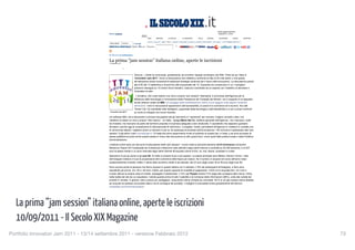 Il SecoloXIX | Magazine                                                                                            http://www.ilsecoloxix.it/p/magazine/2011/09/10/AOhk132-se...




                                                                                                                                                                                        Ultimo aggiornamento:
                                              Entra o registrati                                                                                                                        10/09/2011 h.18:53

                                                                                              SAVONA            IMPERIA       LA SPEZIA          B. PIEMONTE       ITALIA       MONDO    ECONOMIA        SPORT      SHIPPING

                                                                                   AGENDA E SPETTACOLI      SALUTE   LIBRI   TECH   GOSSIP   MAGGIANI   SCUOLE LAVORO RISTORANTI XIX VIDEO 11 SETTEMBRE 2001/2011
                                               nome utente         ••••••••       ricorda
                                                                              | Cerca   sito web   quotidiano                                |                 |            |             |              |                 |



                                              Il 13 e il 14 settembre


                                              La prima “jam session” italiana online, aperte le iscrizioni
                                              10 settembre 2011


                                                                   0


                                                                                 Genova - L’Italia ha cominciato, giustamente, ad avvertire l’appeal sociologico del Web. Parte da qui l’idea di
                                                                                 “Innovatori Jam 2011”, forum di discussione che metterà a confronto le idee di 20 mila utenti, e che grazie
                                                                                 all’interazione online consentirà di elaborare strategie condivise per il futuro dell’innovazione. La discussione partirà
                                                                                 alle 8.00 del 13 settembre e durerà fino alla mezzanotte del 14. Quaranta ore consecutive in cui i navigatori
                                                                                 potranno interagire su 10 diversi forum tematici, ciascuno coordinato da un esperto con l’obiettivo di stimolare e
                                                                                 incanalare le idee.

                                                                                  L’iniziativa, che vuole essere una vera e propria “jam session” telematica, è promossa dall’Agenzia per la
                                                                                 diffusione delle tecnologie e l’innovazione della Presidenza del Consiglio dei Ministri, con il supporto di un’apposito
                                                                                 social network creato da IBM. Un assaggio della manifestazione online si può leggere sulla pagina Facebook
                                                                                 dell’evento. I temi in discussione spazieranno dall’accessibilità, ai canali di e-commerce ed e-tourism, fino alle
                                                                                 “Smart City” (le cosiddette città intelligenti, supportate dalla tecnologia e dall’interattività) e a veri e propri confronti
                                              “Innovatori Jam 2011”              su come si sviluppa una nuova impresa.

                                              Un software IBM, che a discussioni concluse raccoglierà tutti gli interventi e li “spremerà” per ricavare i migliori concetti e idee, con
                                              l’obiettivo di stilare un vero e proprio “libro bianco”. «In Italia - spiega Mario Dal Co, direttore generale dell’Agenzia - non mancano i soldi
                                              da investire, ma mancano da parte del territorio proposte di business adeguate e ben strutturate. E soprattutto che sappiano guardare
                                              all’estero, perché oggi la competizione è internazionale fin dall’inizio». Il progetto, inoltre, permetterà all’Agenzia di «mettersi in contatto con
                                              le community italiane: vogliamo avere un sensore in più su chi partecipa al processo dell’innovazione». Per iscriversi e partecipare alla “jam
                                              session” è già attivo il sito innovatorijam.it. Si tratta del primo esperimento rivolto al pubblico di questo tipo, in Italia, e se avrà successo la
                                              stessa piattaforma potrà anche essere estesa in futuro alla discussione su altri grandi temi, come quelli della politica locale o della Pubblica
                                              Amministrazione.

                                              L’editoria online sarà uno dei punti di discussione della “jam session”. Come rivela la seconda edizione dell’E-Commerce Consumer
                                              Behaviour Report 2011(realizzata da ContactLab e Netcomm sulle abitudini degli utenti internet e condotta su 62.000 persone), è di 207
                                              euro la spesa media in un anno riservata dagli utenti internet all’acquisto online di libri, cd, dvd, ebook, quotidiani e riviste.

                                              Spendono di più gli uomini e gli over 60. Di notte si compra di più e più spesso. Le piazze principali sono Milano, Roma e Torino. I dati
                                              dell’indagine mettono in luce la propensione all’e-commerce delle fasce più mature. Se il numero di acquisti nel corso dell’anno resta
                                              sostanzialmente invariato, infatti, il valore dello scontrino medio è più elevato: dai 23 euro degli under 30 ai 36 euro degli over 60.

                                              Sono ancora poche le persone che fanno acquisti in questo settore con il cellulare (1.8% dei partecipanti all’indagine), a farlo sono
                                              soprattutto gli uomini, tra i 30 e i 50 anni. Inoltre, per quanto riguarda le modalità di pagamento, il 53% di chi acquista libri, cd e dvd o
                                              e-book utilizza la propria carta di credito, prepagata o tradizionale; il 12% usa Paypal mentre il 3% paga alla consegna della merce. Infine,
                                              nella scelta del sito da cui acquistare, l’utente guarda prima di tutto l’usabilità e la ricchezza delle informazioni (88%), unite alla varietà dei
                                              prodotti in vendita. In genere, oltre a prezzi più vantaggiosi, l’acquirente online richiede più comodità: l’81% di chi già compra online farebbe
                                              più acquisti se potesse concordare data e ora di consegna del prodotto. L’indagine è scaricabile online gratuitamente all’indirizzo
                                              contactlab.com/ecommercereport.




  La prima “jam session” italiana online, aperte le iscrizioni
  10/09/2011 - Il Secolo XIX Magazine
Portfolio Innovatori Jam 2011 - 13/14 settembre 2011 - versione Febbraio 2012
                                                                                                                                                           73
                                     1 di 2                                                                                                                                                                             12/09/11 06.45
 