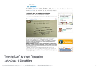 MILANO


                                      ITALIA E MONDO              NOTIZIE LOCALI             SPORT          MULTIMEDIA               BLOG         Meteo   Lavoro    Annunci    Casa     ProntoImprese     inEdicola     Altro

                                      Home Milano      Cronaca      Politica   Sport   Eventi    Salute   Milan    Inter   Cinema     Provincia    Lombardia nera




                                     "Innovatori jam", 40 ore per l'innovazione
                                     GUARDA IL VIDEO DELLA CONFERENZA STAMPA
                                     Il 13 e 14 settembre 20mila internauti saranno chiamati a discutere su 10 temi riguardanti l'innovazione. I forum
                                     e i commenti si svolgeranno su una piattaforma social network creata da IBM


                                            0
                                                        Mi piace Confe                 0




                                                                                                                                                                        QUOTIDIANO.NET CONSIGLIA

                                                                                                                                                                                                        Risparmia fino al 40%
                                                                                                                                                                                                        sulla tua RC Auto.




                                     Milano, 9 settembre 2011 - "Jam" come "Jam session", e non come marmellata. Il titolo accattivante
                                     dell'iniziativa "Innovatori Jam 2011" ne racchiude il significato. Alcune community, per un totale di
                                     20mila utenti, sono state selezionate nei mesi scorsi per dibattere, il 13 e il 14 settembre, su 10 temi legati
                                     all'innovazione. Il progetto è stato ideato dall'Agenzia oer la diffusione delle tecnologie per l'innovazione.
                                     Collaborano IBM e Università Bicocca di Milano.
                                     Dai giovani all'e-commerce, dalla normativa su internet al ranking dell'innovazione, gli argomenti scelti sono
                                     vari e complessi. Le discussioni avverranno sulla piattaforma "jam", già utilizzata in passato da IMB per aziende
                                     private, ma al suo esordio nel pubblico. Questo particolare social network consentirà prima lo scambio e poi la
                                     selezione dei contenuti più significativi.
                                     A metà ottobre saranno presentati i risultati di questo esperimento, che si spera di replicare su scala
                                     internazionale l'anno prossimo. L'obiettivo è di raccogliere indicazioni da persone esperte che possano dare
                                     suggerimenti a imprese e pubblica amministrazione. Mario Dal Co, direttore dell'Agenzia, porta ad esempio la
                                     necessaria riforma della legge sulla privacy "ostacolo all'innovazione". "Speriamo di raccogliere suggerimenti in
                                     questo senso", afferma il direttore.


                                            0
                                                        Mi piace Confe                 0


                                     ANNUNCI GOOGLE


  “Innovatori Jam”, 40 ore per l’innovazione
                                     D-Mail                                                                                                                                                                             Trova

                                     Idee Utili e Introvabili Online! Subito per te un Omaggio
                                     www.dmail.it                                                                                                                       Professionisti              Auto
                                                                                                                                                                        architetti, avvocati,       autonoleggi, carrozzerie,
                                     Videoconferenza Vidyo™


  11/09/2011 - Il Giorno Milano
                                                                                                                                                                        commercialisti, geometri,   concessionarie, elettrauto,
                                     Nuova Tecnologia H.264 : minore Latenza e Migliore Tolleranza!                                                                     ingegneri, notai            gommisti, riparazioni auto
                                     Vidyo.com/Videoconferenza
                                                                                                                                                                        Salute                      Per la casa
                                     Compra online buono pasto
                                                                                                                                                                        dentisti, dermatologi,      imbianchini, idraulici,
                                     Scopri oggi www.dayshop.it Acquista buoni pasto. Con un tasto.                                                                     erboristerie, farmacie,     imprese edili, traslocatori
                                     www.dayshop.it                                                                                                                     fisioterapisti, pediatri,


Portfolio Innovatori Jam 2011 - 13/14 settembre 2011 - versione Febbraio 2012
                                                                                                                                                    77
                                   http://www.ilgiorno.it/milano/cronaca/2011/09/09/578135-innovatori_innovazione.shtml[12/09/2011 20:46:35]
 