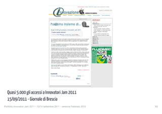 Giornale di Brescia | Teletutto | Ottopiù Casa | Ottopiù | Eventi | BresciaOnLine | Numerica



                                                                                                                                                                                                   giovedì 15 settembre 2011




                                                                                       Home | Archivio | Parliamo insieme di... | Design | Tesi di laurea | Tesi di dottorato


                                                                                                                                        Aa     Aumenta        Diminuisci
                                                                                                                                                                              ARCHIVIO BLOG
                                                                                                                                                                              PARLIAMO INSIEME DI...

                                                                                                                                                                                2011 (75)
                                                                                                                                                                                 settembre (7)
                                                                                                                                                                                   Quasi 5.000 gli accessi a Innovatori Jam...
                                                                                                                                                                                  Innovatori Jam 2011: 40 ore di
                                                                                                                                                                                assemblea...
                                                                                                                                                                                   Sicurezza stradale: trasporto collettivo...
                                                  Quasi 5.000 gli accessi a Innovatori Jam 2011                                                                                    Celle a idrogeno: un nuovo passo verso...
                                                                                                                                                                                  Stefania: dottorato a Manchester,
                                                     Ti piace questo articolo?                                                                                                  gomito...

                                                       Conferma                                                                                                                    A Lione studia le nanoparticelle, ma...
                                                         Mi piace       Invia      Ti piace. · Amministra Pagina · Statistiche · Errore
                                                                                   A Roberto Scano piace questo elemento Di' che ti piace                                          Summer school per strade con asfalti...
                                                                                                                                                                                 luglio (8)
                                                                                                                                                                                 giugno (10)
                                                   Si è chiusa questa notte la Jam session virtuale dedicata agli innovatori e a chi si è collegato                              maggio (17)
                                                   alla piattaforma virtuale, che ha fatto da supporto ai numerosi tavoli di discussione, senza
                                                   filtri, incentrati sul tema dell'innovazione e delle sue applicazioni. Per dettagli sull'evento,                              aprile (15)
                                                   clicca qui).                                                                                                                  marzo (14)
                                                                                                                                                                                 febbraio (4)
                                                   Gli accessi alla piattaforma sono stati più di 4.800 e quasi 4.000 i post inoltrati e moderati da
                                                   un gruppo di facilitatori, riuniti fisicamente in una Jam Room, allestita alla sede del Sole 24
                                                   Ore (clicca qui per vedere il filmato).

                                                   Accedendo al sito di Innovatori jam 2011 e iscrivendosi, chiunque poteva partecipare.
                                                   L'abbiamo fatto anche noi e ora, a conclusione della "maratona on-line", abbiamo curiosato
                                                   tra gli interventi e gli argomenti che hanno suscitato maggior interesse tra i partecipanti.

                                                   Il tema più "caldo", che ha raccolto il maggior numero di interventi (150), è stato quello sulla
                                                   nuova versione del CAD (Codice dell'Amministrazione Digitale), vigente dallo scorso gennaio,
                                                   e su come i possibili vantaggi di queste procedure sono oggi ancora poco recepiti dalle
                                                   imprese. Una sezione, anch'essa molto seguita, proponeva agli utenti di proporre una
                                                   definizione del termine "innovazione" in soli 140 caratteri. E a seguire, il forum su "Open
                                                   data, trasparenza e sviluppo economico". Poi le città del futuro e come l'innovazione si possa
                                                   coniugare con le nuove necessità urbane.

                                                   Questo, però, è sono un primo assaggio di quanto si è discusso a Innovatori Jam 2011. Per
                                                   conoscere i dettagli sui risultati dell'iniziativa bisognerà attendere le elaborazioni di dati e
                                                   idee emerse da questo "sasso lanciato nello stagno". Verranno presentate in un convegno
                                                   che si terrà il prossimo ottobre.

                                                   Clicca qui per leggere un primo bilancio dell'iniziativa, diffuso dall'Agenzia per la diffusione
                                                   delle tecnologie per l'innovazione, promotrice - in collaborazione con IBM - dell'evento.

                                                   Maria Cristina Ricossa

                                                                                                                                   Pubblicato: 15 settembre 2011




                                                  Condividi:
                                                     Conferma                                                                                    0
                                                       Mi piace       Invia     Ti piace. · Amministra
                                                                                Pagina · Statistiche · Errore

                                                                                                                                   Share




                                                                                                                                                              logout




  Quasi 5.000 gli accessi a Innovatori Jam 2011
                                         http://www.giornaledibrescia.it/innovazione/archivio/blog/parliamo-insieme-di-1.613850/quasi-5-000-gli-accessi-a-innovatori-jam-2011-1.886156[15/09/2011 18:39:49]




  15/09/2011 - Giornale di Brescia
Portfolio Innovatori Jam 2011 - 13/14 settembre 2011 - versione Febbraio 2012
                                                                                                                                                    83
 