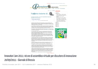 Giornale di Brescia | Teletutto | Ottopiù Casa | Ottopiù | Eventi | BresciaOnLine | Numerica



                                                                                                                                                                                    martedì 20 settembre 2011




                                                                            Home | Archivio | Parliamo insieme di... | Design | Tesi di laurea | Tesi di dottorato


                                                                                                                              Aa   Aumenta      Diminuisci
                                                                                                                                                                 ARCHIVIO BLOG
                                                                                                                                                                 PARLIAMO INSIEME DI...


                                                                                                                                                                   2011 (76)
                                                                                                                                                                    settembre (8)
                                                                                                                                                                     Filippo in Finlandia: "Tornare? E perchè...
                                                                                                                                                                     Quasi 5.000 gli accessi a Innovatori Jam...
                                                                                                                                                                     Innovatori Jam 2011: 40 ore di
                                              Innovatori Jam 2011: 40 ore di assemblea virtuale per                                                                assemblea...

                                              discutere di innovazione                                                                                               Sicurezza stradale: trasporto collettivo...
                                                                                                                                                                     Celle a idrogeno: un nuovo passo verso...
                                               Ti piace questo articolo?                                                                                             Stefania: dottorato a Manchester, gomito...

                                                   Mi piace     Invia    Registrazione per vedere cosa piace ai tuoi amici.                                          A Lione studia le nanoparticelle, ma...
                                                                                                                                                                     Summer school per strade con asfalti...
                                                                                                                                                                    luglio (8)
                                              Dalle 8.00 di questa mattina fino alle 24.00 di domani è in corso una assemblea on-line
                                                                                                                                                                    giugno (10)
                                              dedicata all’innovazione. L’Agenzia per la diffusione delle tecnologie per l’innovazione, con il
                                              supporto tecnico dell’Ibm, ha infatti organizzato 40 ore di discussione via internet per definire                     maggio (17)
                                              l’Agenda dell’innovazione per il nostro Paese.                                                                        aprile (15)

                                              Sei un ricercatore, un imprenditore, ti interessa l’innovazione? Raggiungi la piattaforma Jam,                        marzo (14)
                                              proponi le tue idee e discuti con gli altri utenti. Oppure segui l’evento via Facebook o Twitter.                     febbraio (4)
                                              Il Politecnico di Torino, Intesa san Paolo, Associazione Italiana del commercio Elettronico sono
                                              alcune delle community che stanno partecipando, ma chiunque può contribuire.

                                              Per partecipare a questa mega assemblea virtuale basta registrarsi qui. Una volta iscritti, si
                                              può intervenire in uno dei 10 forum di discussione in lingua italiana, da un computer qualsiasi
                                              e per tutta la durata dell'evento.

                                              Tra i forum proposti troviamo : Innovazione e internazionalizzazione, Giovani, talento e
                                              merito nella ricerca, E-commerce & e-tourism. Gli argomenti però non costituiscono un
                                              vincolo e come spiega Marco Beltrami di IBM :”Ognuno può aprire un sotto-argomento e
                                              affrontare gli aspetti del problema che preferisce”.
                                              Ogni area è moderata da un facilitatore, che ha il compito di guidare la conversazione in
                                              modo che sia produttiva e che porti a conclusioni positive. Inoltre, grazie alla tecnologia
                                              Cobra, la piattaforma Jam durante le discussioni è in grado non solo di gestire un numero
                                              elevato di utenti (ne può supportare fino a 20mila), ma anche di analizzare le parole scritte
                                              dai partecipanti e raggrupparle per argomento.

                                              E' possibile discutere insieme fino alla mezzanotte del 14 settembre, ma l’evento non avrà
                                              termine allo scadere della Jam session. Seguirà una fase di raccolta e revisione delle idee e
                                              delle esperienze emerse, una sorta di “libro bianco” che verrà presentato in un prossimo
                                              congresso ad ottobre. La piattaforma Jam non deve essere vista come l’ennesimo social
                                              network ma, come riferisce il direttore generale dell’Agenzia, Mario Dal Co, come “una risorsa
                                              formidabile per orientare le nostre politiche. L’anno prossimo apriremo forse agli utenti
                                              internazionali”.

                                              L’Agenzia per la diffusione dell’innovazione è molto fiera di quest’iniziativa, che vede per la
                                              prima volta la partecipazione di una comunità numerosa e impegnata nel campo
                                              dell’innovazione, e si augura che l'evento si possa trasfare in un appuntamento annuale.

                                              La possibilità di riunire così tanti utenti è importante per vincere la sfida dell’innovazione
                                              mettendo in opera l’intelligenza collettiva, per approfittare delle molteplici e differenti
                                              esperienze, proposte e criticità che l’iniziativa Innovation Jam offre. Un mega brainstorming
                                              che, attraverso la partecipazione di migliaia di utenti, consente di proporre, far emergere,
                                              sviluppare e confrontare nuove idee, valori e opinioni.

                                              L’Agenzia, costituita nel 2006 dal Governo, ha come missione quella di essere “catalizzatore
                                              ed elemento di promozione delle tante iniziative virtuose di cui il Paese è ricco”. In tal senso
                                              ha sempre posto tra i suoi obiettivi, quello di supportare i vari ministeri e le regioni nella
                                              realizzazione e la sovvenzione di progetti innovativi. Fare da intermediario fra industria, enti
                                              pubblici e privati, istituzioni nazionali e internazionali, promuovere e diffondere la cultura
                                              dell’innovazione.
                                              Con Innovatori Jam 2011, l'Agenzia sembra aver centrato pienamente il suo obiettivo.

                                                                                                                       Pubblicato: 13 settembre 2011




  Innovatori Jam 2011: 40 ore di assemblea virtuale per discutere di innovazione
                                     1 di 2                                                                                                                                                                         20/09/11 17:38


  20/09/2011 - Giornale di Brescia
Portfolio Innovatori Jam 2011 - 13/14 settembre 2011 - versione Febbraio 2012
                                                                                                                                                       85
 