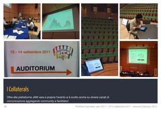 I Collaterals
  Oltre alla piattaforma JAM vera e propria l’evento si è svolto anche su diversi canali di
  comunicazione aggregando community e facilitatori

86
                                                          Portfolio Innovatori Jam 2011 - 13/14 settembre 2011 - versione Febbraio 2012
 