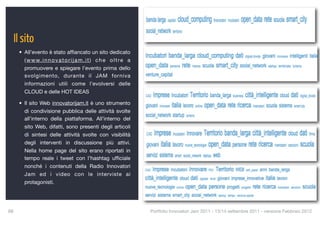 Il sito
      • All’evento è stato afﬁancato un sito dedicato
        ( w w w. i n n o v a t o r i j a m . i t ) c h e o l t r e a
        promuovere e spiegare l’evento prima dello
        svolgimento, durante il JAM forniva
        informazioni utili come l’evolversi delle
        CLOUD e delle HOT IDEAS

      • Il sito Web innovatorijam.it è uno strumento
        di condivisione pubblica delle attività svolte
        all’interno della piattaforma. All’interno del
        sito Web, difatti, sono presenti degli articoli
        di sintesi delle attività svolte con visibilità
        degli interventi in discussione più attivi.
        Nella home page del sito erano riportati in
        tempo reale i tweet con l’hashtag ufﬁciale
        nonché i contenuti della Radio Innovatori
        Jam ed i video con le interviste ai
        protagonisti.




88
                                                                    Portfolio Innovatori Jam 2011 - 13/14 settembre 2011 - versione Febbraio 2012
 