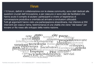 I Forum
  I 10 forum, deﬁniti in collaborazione con le stesse community, sono stati dedicati alle
  questioni cruciali dell’innovazione, e per ciascuno ci sono stati dei facilitatori che
  hanno avuto il compito di aiutare i partecipanti a vivere un’esperienza di
  conversazione produttiva e orientata ad arrivare a conclusioni utilizzabili.
  Tutti gli argomenti hanno visto una partecipazione straordinaria, mai inferiore ai 250
  interventi per ciascun tema, testimonianza di una vitalità che viene “dal basso” per
  trovare un ﬁlo rosso allo sviluppo della nostra nazione.




Portfolio Innovatori Jam 2011 - 13/14 settembre 2011 - versione Febbraio 2012
              9
 