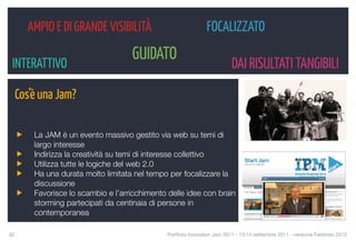 AMPIO E DI GRANDE VISIBILITÀ                            FOCALIZZATO
                                   GUIDATO
 INTERATTIVO                                                             DAI RISULTATI TANGIBILI
  Cos’è una Jam?

       La JAM è un evento massivo gestito via web su temi di
       largo interesse
       Indirizza la creatività su temi di interesse collettivo
       Utilizza tutte le logiche del web 2.0
       Ha una durata molto limitata nel tempo per focalizzare la
       discussione
       Favorisce lo scambio e l’arricchimento delle idee con brain
       storming partecipati da centinaia di persone in
       contemporanea

92
                                           Portfolio Innovatori Jam 2011 - 13/14 settembre 2011 - versione Febbraio 2012
 