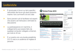 Caratteristiche
          È strutturata in forum su temi speciﬁci;
          nell’ambito dei forum gli utenti possono
          inserire i loro commenti e le loro idee

          Sono previsti ruoli di facilitatori ed esperti
          che aiutano ad indirizzare e stimolare la
          discussione

          La partecipazione è in real time, il
          collegamento può essere fatto da
          qualsiasi computer collegato a Internet,
          per tutte le 40 ore

          È un evento con una durata predeﬁnita
          (12-72 ore) e un audience di migliaia di
          persone



Portfolio Innovatori Jam 2011 - 13/14 settembre 2011 - versione Febbraio 2012
   93
 
