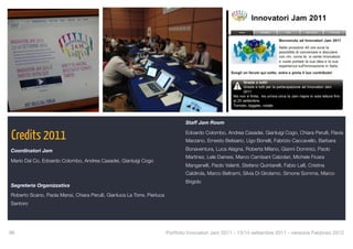 Staff Jam Room


Credits 2011                                                                      Edoardo Colombo, Andrea Casadei, Gianluigi Cogo, Chiara Perulli, Flavia
                                                                                  Marzano, Ernesto Belisario, Ugo Bonelli, Fabrizio Caccavello, Barbara

Coordinatori Jam                                                                  Bonaventura, Luca Alagna, Roberta Milano, Gianni Dominici, Paolo
                                                                                  Martinez, Lele Dainesi, Marco Camisani Calzolari, Michele Ficara
Mario Dal Co, Edoardo Colombo, Andrea Casadei, Gianluigi Cogo
                                                                                  Manganelli, Paolo Valenti, Stefano Quintarelli, Fabio Lalli, Cristina
                                                                                  Caldirola, Marco Beltrami, Silvia Di Girolamo, Simone Somma, Marco
                                                                                  Brigido
Segreteria Organizzativa
Roberto Scano, Paola Mansi, Chiara Perulli, Gianluca La Torre, Pierluca
Santoro




96
                                                                       Portfolio Innovatori Jam 2011 - 13/14 settembre 2011 - versione Febbraio 2012
 