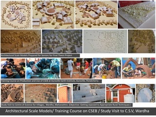 Architectural Scale Models Prepared for Seniors for Final Thesis Project




Training Course on Production and Use of CSEB at Auroville Earth Institute, Auroville, Pondicherry




Study Visit to Centre of Science for Villages, Wardha, Maharashtra (Objective: Getting exposed to Appropriate Rural Techniques )

    Architectural Scale Models/ Training Course on CSEB / Study Visit to C.S.V, Wardha
 