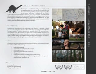 f i l m — w e b d e v e lo p m e n t — b r a n d i n g
                                            the          str o n g                   o ne

                                   The Strong One is a non-fiction, short film project originally created
                                   for Campus Moviefest 2012 at NC State. Per CMF rules, only seven
                                   days were allotted for production and principal photography. The
                                   film was awarded “Best Picture,” a nomination for “Best Director,”
  and the audience choice award on the campus level. It was then screened at Cannes International
  Film Festival short film corner in May and continued to contend at the Campus Moviefest Interna-
  tional Grand Finale in Hollywood, CA in June 2012 where it was awarded “Best Picture” and “Best
  Director.” The film is expected to screen at filmSPARK (Raleigh), freshman orientation at NCSU
  School of Design and has been entered into Sundance Film Festival.



co n ceptio n

  Conception and pre-production for this project began in the fall of 2011. I approached a talented
  poet and creative writing major, Tim Reavis, about collaborating and adapting his work for film after
  hearing his reading at a Windhover open mic event. I posed the idea to CMF veteran and writer/
  director Nicholas Sailer. After convincing each of the creative possibility and depth of the project, the
  three of us began meeting to structure the production, storyboard, make rewrites to the poem and
  adapt a screenplay. We used a beta website for project and production management and arranged a
  schedule to complete the film during the one week allotment, February 16-23rd.


sco p e

  All production tasks were completed by either myself or Nick Sailer. My involvement in this project
  includes but is not limited to the following:

            •	   pre-production planning
            •	   storyboarding and development of the screenplay
            •	   director of photography
            •	   composition and recording of the original score
            •	   editing and color correction
            •	   designing and developing the website and social media presence
            •	   strategizing and executing a successful fundraising campaign for travel expenses to
                 Hollywood for the amount of $2700



m o r e
                                                                                                              awa r d s   and    achie v em ents   :
  thestrongonefilm.com
  facebook.com/thestrongonefilm
  indiegogo.com/thestrongonefilm                                                                                          CMF
                                                                                                                          2012
                                                                                                                                         CMF
                                                                                                                                           2012



                                                                                       joshbielick.com
 