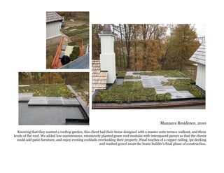 Mannava Residence, 2010
Knowing that they wanted a rooftop garden, this client had their home designed with a master suite terrace walkout, and three
levels of flat roof. We added low-maintenance, extensively planted green roof modules with interspaced pavers so that the clients
could add patio furniture, and enjoy evening cocktails overlooking their property. Final touches of a copper railing, ipe decking
and washed gravel await the home builder’s final phase of construction.
 