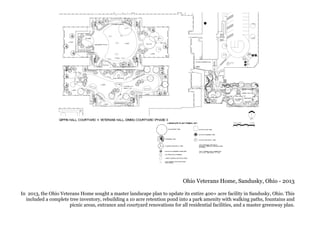 Ohio Veterans Home, Sandusky, Ohio - 2013
In 2013, the Ohio Veterans Home sought a master landscape plan to update its entire 400+ acre facility in Sandusky, Ohio. This
included a complete tree inventory, rebuilding a 10 acre retention pond into a park amenity with walking paths, fountains and
picnic areas, entrance and courtyard renovations for all residential facilities, and a master greenway plan.
 