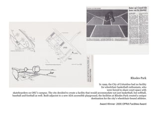 Rhodes Park
In 1999, the City of Columbus had no facility
for wheelchair basketball enthusiasts, who
were forced to share court space with
skateboarders on OSU’s campus. The city decided to create a facility that would accommodate not just basketball, but softball,
baseball and football as well. Built adjacent to a new ADA accessible playground, the facilities at Rhodes Park created a unique
destination for the city’s wheelchair-bound athletes.
Award Winner: 2000 OPRA Facilities Award
 