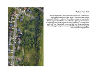 Walnut View Park
The development of this neighborhood involved a set-aside of
natural wetlands that would serve a double purpose for the
community. The low portion of the wetlands would serve as part of
the drainage system for the area, while the upland portions would
be developed into active recreation space, including a loop running
path, half court basketball, picnic pavilion and playground space.
Adjacent neighboring homeowners had direct input into the park
development design process.
 