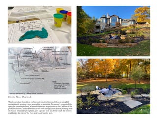 Scioto River Overlook
This lower slope beneath an earlier pool construction was left as an unsightly
embankment, so steep it was impossible to maintain. The owner’s requested the
space be transformed into “a beautiful bumper appropriate to the Cadillac of the
pool installation.” Natural boulder walls were used to create flatter planting beds
of erosion resistant native plants, and a pocket seat area from which the owners
could enjoy the view of the river and lower bonfire lawn.
 