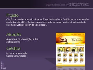 EspaçoEstacao.com.br/diadasmaes
Projeto
Criação de hotsite promocional,para o Shopping Estação de Curitiba, em comemoração
ao dia das mães 2011. Destaque para integração com redes sociais e implantação de
sistema de votação integrado ao Facebook.
Atuação
Arquitetura da informação, testes
e atendimento
Créditos
Layout e programação
Cupola Comunicação
 