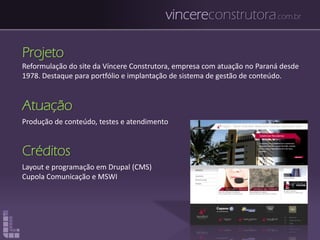 vincereconstrutora.com.br
Projeto
Reformulação do site da Víncere Construtora, empresa com atuação no Paraná desde
1978. Destaque para portfólio e implantação de sistema de gestão de conteúdo.
Atuação
Produção de conteúdo, testes e atendimento
Créditos
Layout e programação em Drupal (CMS)
Cupola Comunicação e MSWI
 