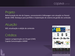 copava.com.br
Projeto
Reformulação do site da Copava, concessionária Volkswagen com atuação no Paraná
desde 1948. Destaque para portfólio e implantação de sistema de gestão de conteúdo.
Atuação
SEO, atualização e edição de conteúdo
Créditos
Layout e programação em Drupal (CMS)
Cupola Comunicação e MSWI
 