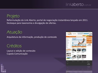 linkaberto.com.br
Projeto
Reformulação do Link Aberto, portal de negociação instantânea lançado em 2011.
Destaque para taxonomia e divulgação de ofertas.
Atuação
Arquitetura da informação, produção de conteúdo
Créditos
Layout e edição de conteúdo
Cupola Comunicação
 