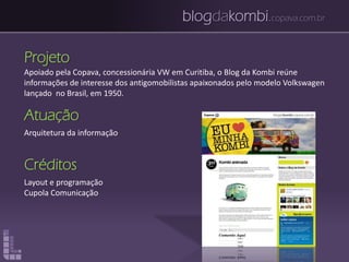 blogdakombi.copava.com.br
Projeto
Apoiado pela Copava, concessionária VW em Curitiba, o Blog da Kombi reúne
informações de interesse dos antigomobilistas apaixonados pelo modelo Volkswagen
lançado no Brasil, em 1950.
Atuação
Arquitetura da informação
Créditos
Layout e programação
Cupola Comunicação
 