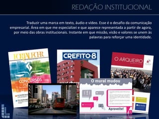 REDAÇÃO INSTITUCIONAL
Traduzir uma marca em texto, áudio e vídeo. Esse é o desafio da comunicação
empresarial. Área em que me especializei e que aparece representada a partir de agora,
por meio das obras institucionais. Instante em que missão, visão e valores se unem às
palavras para reforçar uma identidade.
 