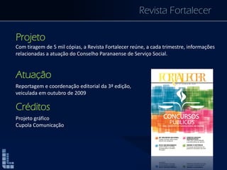 Revista Fortalecer
Projeto
Com tiragem de 5 mil cópias, a Revista Fortalecer reúne, a cada trimestre, informações
relacionadas a atuação do Conselho Paranaense de Serviço Social.
Atuação
Reportagem e coordenação editorial da 3ª edição,
veiculada em outubro de 2009
Créditos
Projeto gráfico
Cupola Comunicação
 