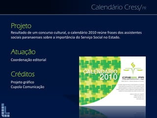 Calendário Cress/PR
Projeto
Resultado de um concurso cultural, o calendário 2010 reúne frases dos assistentes
sociais paranaenses sobre a importância do Serviço Social no Estado.
Atuação
Coordenação editorial
Créditos
Projeto gráfico
Cupola Comunicação
 