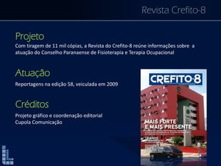 Revista Crefito-8
Projeto
Com tiragem de 11 mil cópias, a Revista do Crefito-8 reúne informações sobre a
atuação do Conselho Paranaense de Fisioterapia e Terapia Ocupacional
Atuação
Reportagens na edição 58, veiculada em 2009
Créditos
Projeto gráfico e coordenação editorial
Cupola Comunicação
 