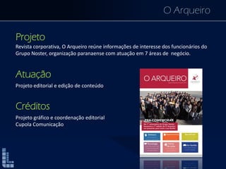 O Arqueiro
Projeto
Revista corporativa, O Arqueiro reúne informações de interesse dos funcionários do
Grupo Noster, organização paranaense com atuação em 7 áreas de negócio.
Atuação
Projeto editorial e edição de conteúdo
Créditos
Projeto gráfico e coordenação editorial
Cupola Comunicação
 