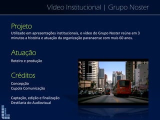 Vídeo Institucional | Grupo Noster
Projeto
Utilizado em apresentações institucionais, o vídeo do Grupo Noster reúne em 3
minutos a história e atuação da organização paranaense com mais 60 anos.
Atuação
Roteiro e produção
Créditos
Concepção
Cupola Comunicação
Captação, edição e finalização
Destilaria do Audiovisual
 