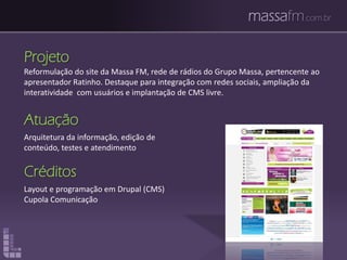 massafm.com.br
Projeto
Reformulação do site da Massa FM, rede de rádios do Grupo Massa, pertencente ao
apresentador Ratinho. Destaque para integração com redes sociais, ampliação da
interatividade com usuários e implantação de CMS livre.
Atuação
Arquitetura da informação, edição de
conteúdo, testes e atendimento
Créditos
Layout e programação em Drupal (CMS)
Cupola Comunicação
 