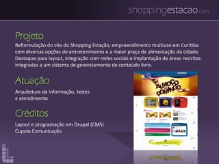 shoppingestacao.com
Projeto
Reformulação do site do Shopping Estação, empreendimento multiuso em Curitiba
com diversas opções de entretenimento e a maior praça de alimentação da cidade.
Destaque para layout, integração com redes sociais e implantação de áreas restritas
integradas a um sistema de gerenciamento de conteúdo livre.
Atuação
Arquitetura da informação, testes
e atendimento
Créditos
Layout e programação em Drupal (CMS)
Cupola Comunicação
 