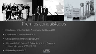  Citrix Partner of the Year Latin America and Caribbean 2011
 Citrix Partner of the Year Brazil 2011
 Citrix Excellence in Marketing Brazil 2011
 Microsoft MOSP- (Microsoft Online Subscription Program)
 Higher sales volume BPOS 2010-2011
 IBM Geo Expansion 2010;
 