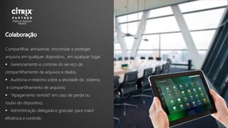 Compartilhar, armazenar, sincronizar e proteger
arquivos em qualquer dispositivo, em qualquer lugar.
 Gerenciamento e controle do serviço de
compartilhamento de arquivos e dados;
 Auditoria e relatório sobre a atividade do sistema
e compartilhamento de arquivos;
 "Apagamento remoto" em caso de perda ou
roubo do dispositivo;
 Administração delegada e granular para maior
eficiência e controle;
 