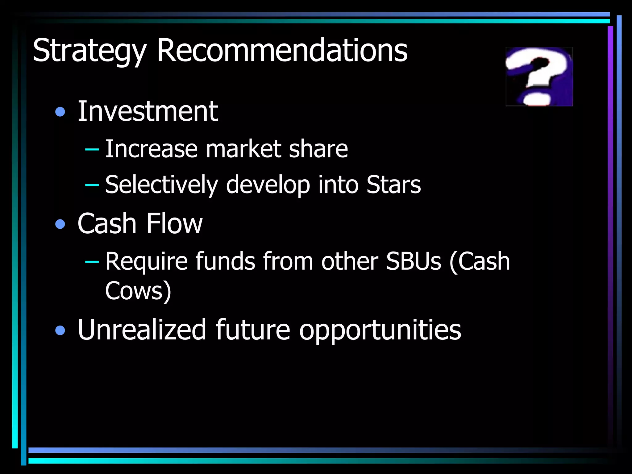 Strategy Recommendations Investment Increase market share Selectively develop into Stars Cash Flow Require funds from other SBUs (Cash Cows)  Unrealized future opportunities  
