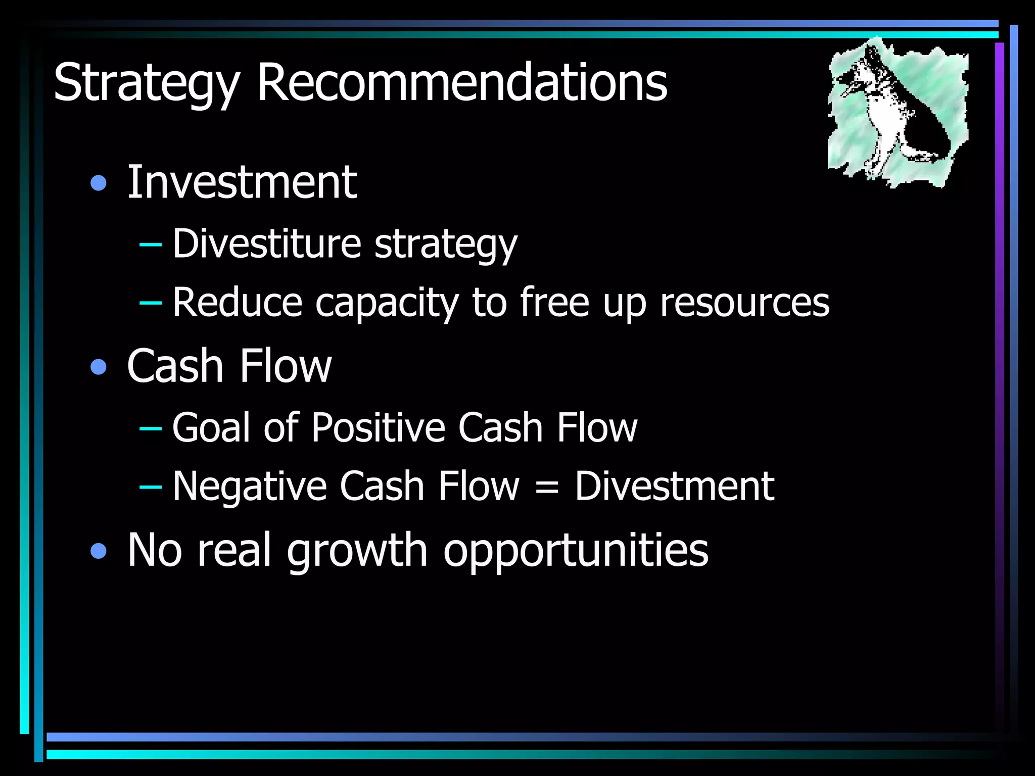 Strategy Recommendations Investment Divestiture strategy Reduce capacity to free up resources Cash Flow Goal of Positive Cash Flow Negative Cash Flow = Divestment No real growth opportunities 