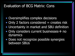 Evaluation of BCG Matrix: Cons Oversimplifies complex decisions Only 2 factors considered = creates risk Uncertainty in market and SBU definition Only considers current businesses   no dynamics Does not recognize possible synergies between SBUs 
