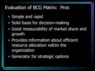 Evaluation of BCG Matrix:  Pros Simple and rapid Solid basis for decision-making Good measurability of market share and growth Provides information about efficient resource allocation within the organization Generator for strategic options  