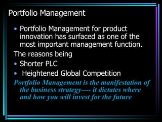 Portfolio Management Portfolio Management for product innovation has surfaced as one of the most important management function. The reasons being Shorter PLC Heightened Global Competition Portfolio Management is the manifestation of the business strategy---- it dictates where and how you will invest for the future 