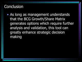 Conclusion As long as management understands that the BCG Growth/Share Matrix generates options which require further analysis and validation, this tool can greatly enhance strategic decision making 