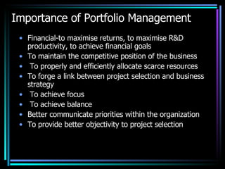 Importance of Portfolio Management Financial-to maximise returns, to maximise R&D productivity, to achieve financial goals To maintain the competitive position of the business To properly and efficiently allocate scarce resources To forge a link between project selection and business strategy To achieve focus To achieve balance Better communicate priorities within the organization To provide better objectivity to project selection 