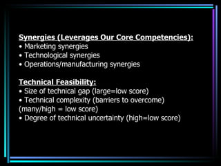 Synergies (Leverages Our Core Competencies): •  Marketing synergies •  Technological synergies •  Operations/manufacturing synergies Technical Feasibility: •  Size of technical gap (large=low score) •  Technical complexity (barriers to overcome) (many/high = low score) •  Degree of technical uncertainty (high=low score) 