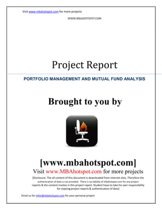 Visit www.mbahotspot.com for more projects
WWW.MBAHOTSPOT.COM

Project Report
PORTFOLIO MANAGEMENT AND MUTUAL FUND ANALYSIS

Brought to you by

[www.mbahotspot.com]
Visit www.MBAhotspot.com for more projects
[Disclosure: The all content of this document is downloaded from internet sites. Therefore the
authentication of data is not provided. There is no liability of mbahotspot.com for any project

reports & the content involve in this project report. Student have to take his own responsibility
for copying project reports & authentication of data]
Email us for infor@mbahotspot.com for your personal project

 